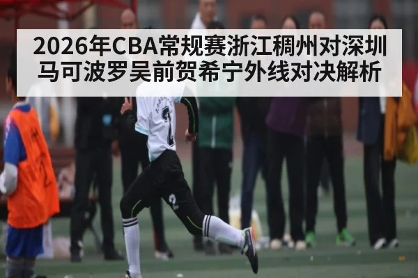 2026年CBA常规赛浙江稠州对深圳马可波罗吴前贺希宁外线对决解析