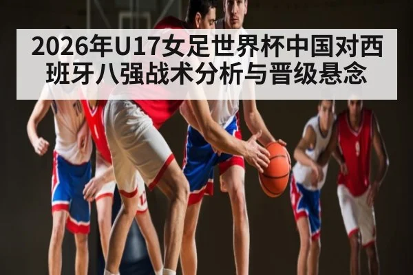 2026年U17女足世界杯中国对西班牙八强战术分析与晋级悬念