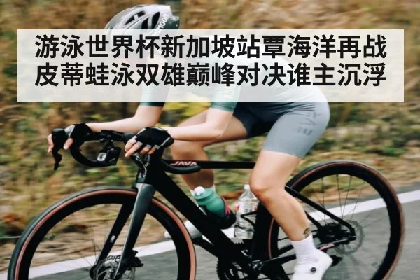 游泳世界杯新加坡站覃海洋再战皮蒂蛙泳双雄巅峰对决谁主沉浮